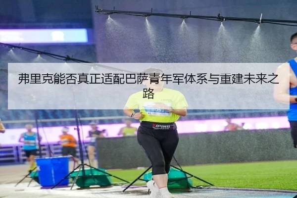 弗里克能否真正适配巴萨青年军体系与重建未来之路