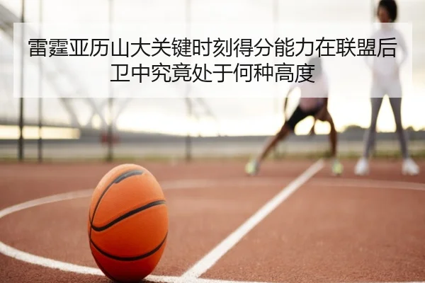 雷霆亚历山大关键时刻得分能力在联盟后卫中究竟处于何种高度