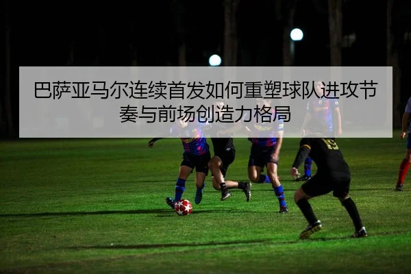 巴萨亚马尔连续首发如何重塑球队进攻节奏与前场创造力格局